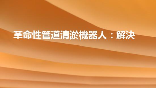 革命性管道清淤機器人：解決城市排水難題的終極利器！